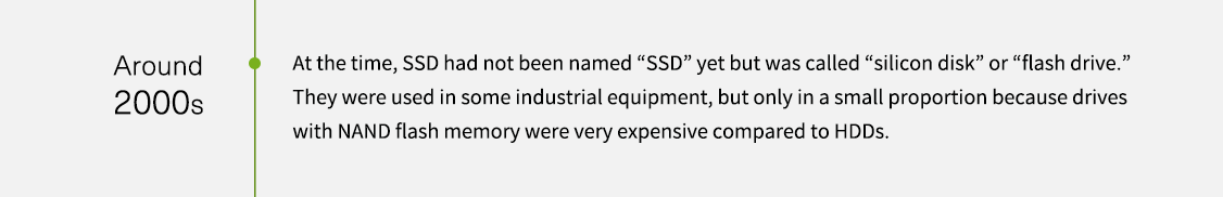 Um die 2000er-Jahre. Zu dieser Zeit wurde SSDs noch nicht als „SSD“, sondern als „Silikon-Diskette“ oder „Flashlaufwerk“ bezeichnet. Sie wurden in einigen Industriegeräten verwendet, aber nur in einem kleinen Teil, da Laufwerke mit NAND-Flashspeicher im Vergleich zu Festplatten sehr teuer waren.